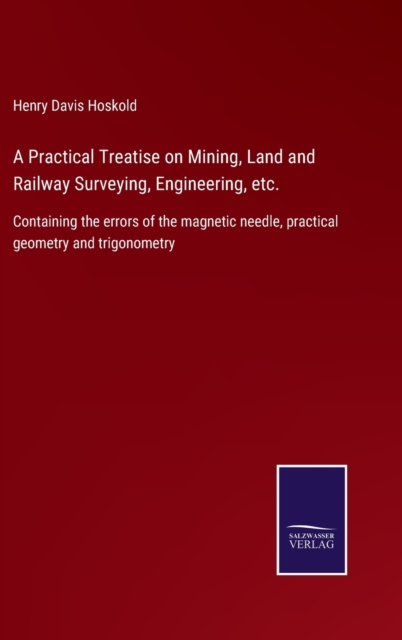 A Practical Treatise on Mining, Land and Railway Surveying, Engineering, etc. : Containing the errors of the magnetic needle, practical geometry and trigonometry, Hardback Book
