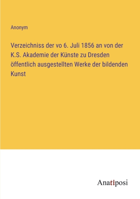 Verzeichniss der vo 6. Juli 1856 an von der K.S. Akademie der Kunste zu Dresden oeffentlich ausgestellten Werke der bildenden Kunst, Paperback / softback Book