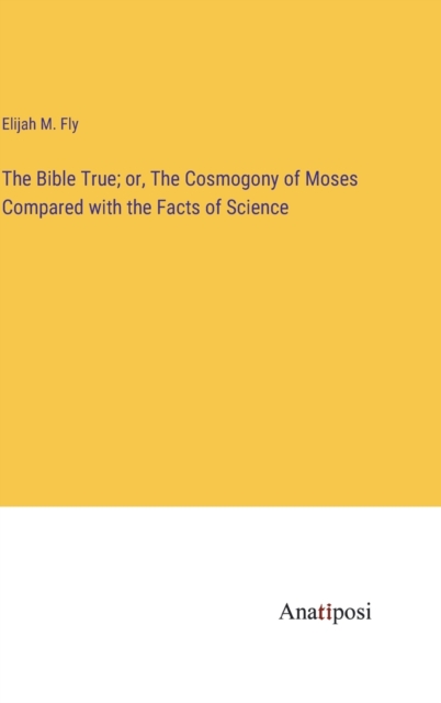 The Bible True; or, The Cosmogony of Moses Compared with the Facts of Science, Hardback Book