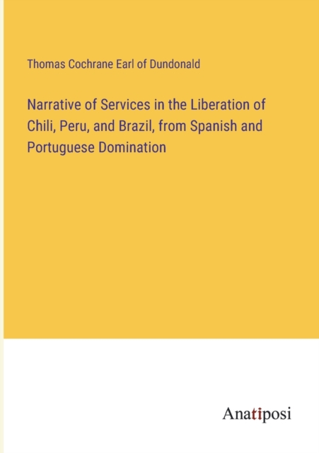 Narrative of Services in the Liberation of Chili, Peru, and Brazil, from Spanish and Portuguese Domination, Paperback / softback Book