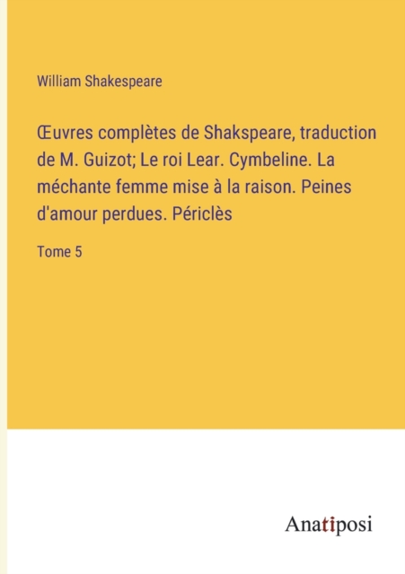 OEuvres completes de Shakspeare, traduction de M. Guizot; Le roi Lear. Cymbeline. La mechante femme mise a la raison. Peines d'amour perdues. Pericles : Tome 5, Paperback / softback Book