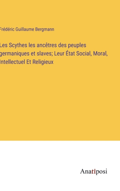 Les Scythes les ancetres des peuples germaniques et slaves; Leur Etat Social, Moral, Intellectuel Et Religieux, Hardback Book