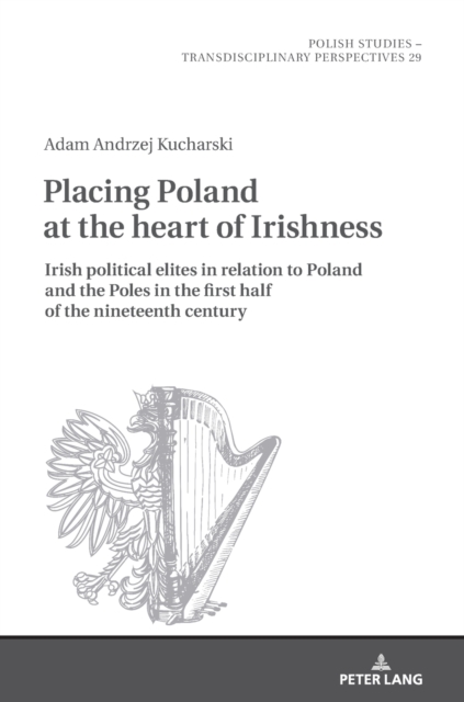 Placing Poland at the heart of Irishness : Irish political elites in relation to Poland and the Poles in the first half of the nineteenth century, Hardback Book