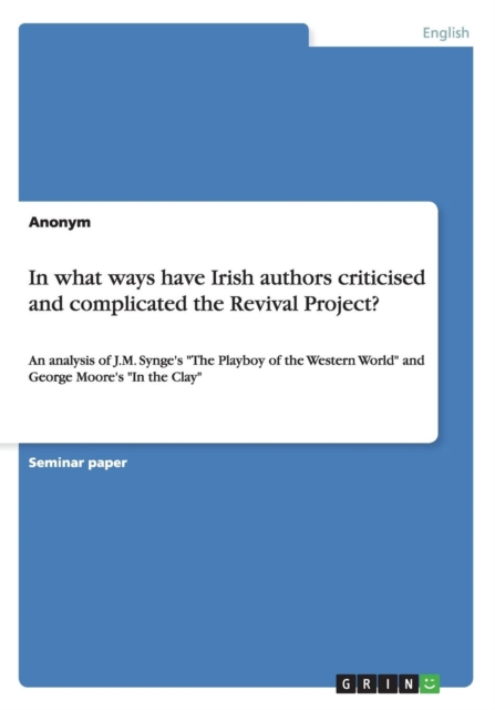 In what ways have Irish authors criticised and complicated the Revival Project? : An analysis of J.M. Synge's "The Playboy of the Western World" and George Moore's "In the Clay", Paperback / softback Book