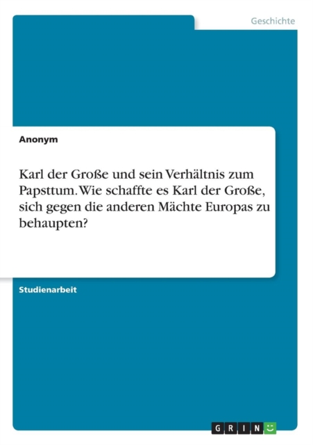 Karl der Grosse und sein Verhaltnis zum Papsttum. Wie schaffte es Karl der Grosse, sich gegen die anderen Machte Europas zu behaupten?, Paperback / softback Book