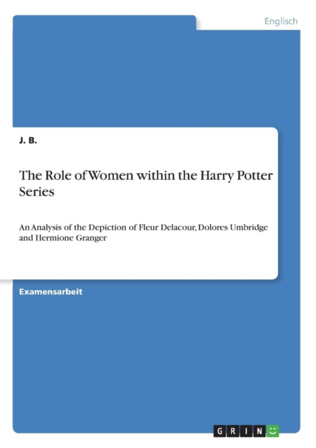 The Role of Women within the Harry Potter Series : An Analysis of the Depiction of Fleur Delacour, Dolores Umbridge and Hermione Granger, Paperback / softback Book