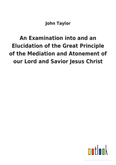 An Examination Into and an Elucidation of the Great Principle of the Mediation and Atonement of Our Lord and Savior Jesus Christ, Paperback / softback Book