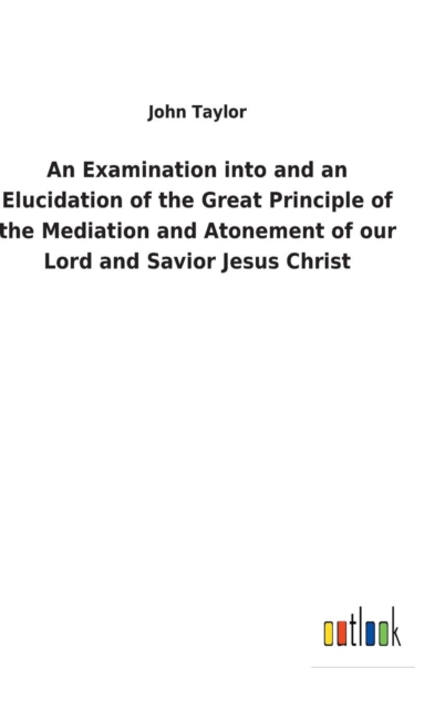 An Examination Into and an Elucidation of the Great Principle of the Mediation and Atonement of Our Lord and Savior Jesus Christ, Hardback Book