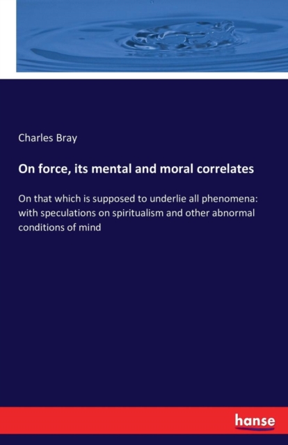 On force, its mental and moral correlates : On that which is supposed to underlie all phenomena: with speculations on spiritualism and other abnormal conditions of mind, Paperback / softback Book