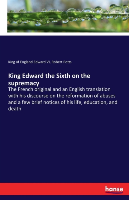 King Edward the Sixth on the supremacy : The French original and an English translation with his discourse on the reformation of abuses and a few brief notices of his life, education, and death, Paperback / softback Book