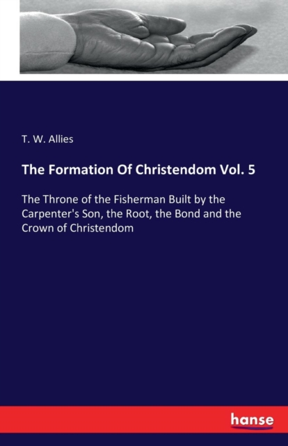 The Formation Of Christendom Vol. 5 : The Throne of the Fisherman Built by the Carpenter's Son, the Root, the Bond and the Crown of Christendom, Paperback / softback Book