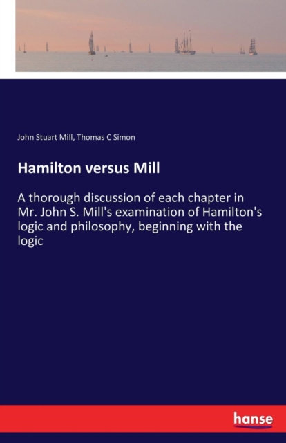 Hamilton versus Mill : A thorough discussion of each chapter in Mr. John S. Mill's examination of Hamilton's logic and philosophy, beginning with the logic, Paperback / softback Book