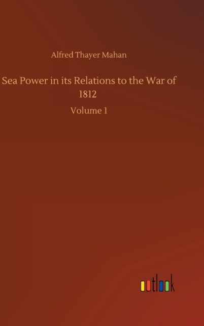 Sea Power in its Relations to the War of 1812 : Volume 1, Hardback Book