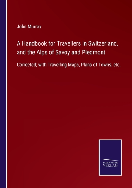 A Handbook for Travellers in Switzerland, and the Alps of Savoy and Piedmont : Corrected; with Travelling Maps, Plans of Towns, etc., Paperback / softback Book