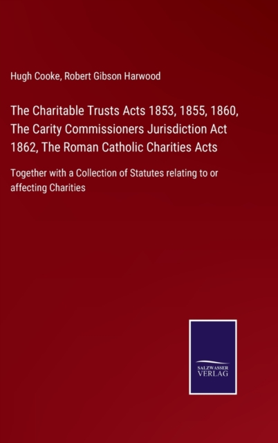The Charitable Trusts Acts 1853, 1855, 1860, The Carity Commissioners Jurisdiction Act 1862, The Roman Catholic Charities Acts : Together with a Collection of Statutes relating to or affecting Chariti, Hardback Book