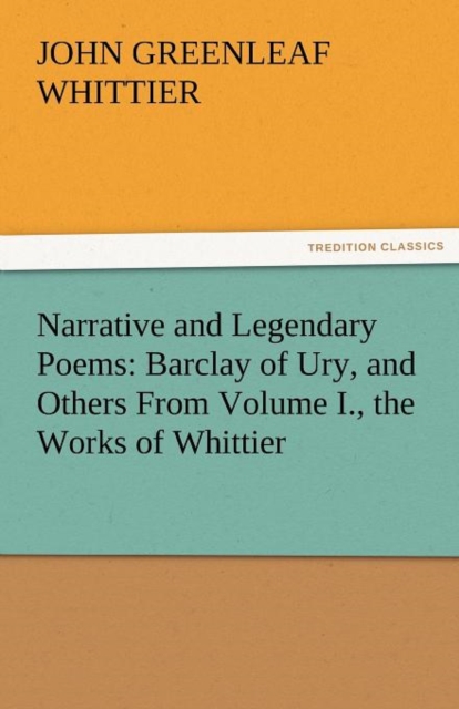 Narrative and Legendary Poems : Barclay of Ury, and Others from Volume I., the Works of Whittier, Paperback / softback Book