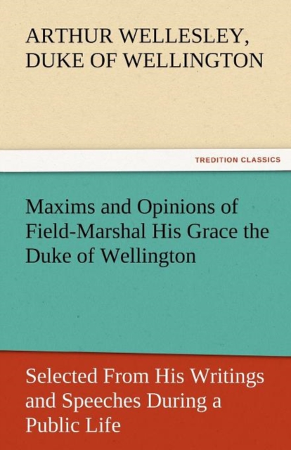 Maxims and Opinions of Field-Marshal His Grace the Duke of Wellington, Selected from His Writings and Speeches During a Public Life of More Than Half, Paperback / softback Book