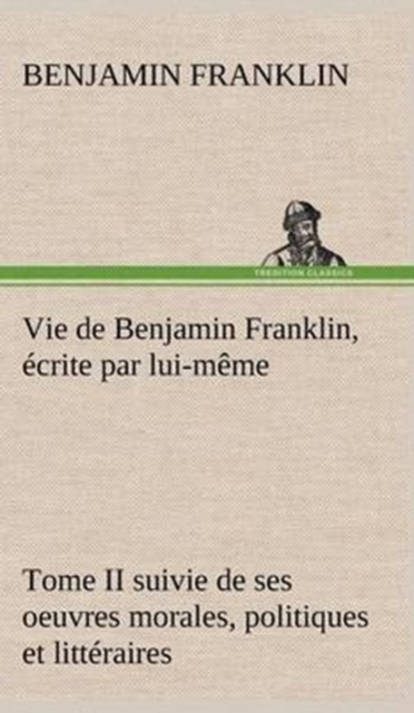 Vie de Benjamin Franklin, ecrite par lui-meme - Tome II suivie de ses oeuvres morales, politiques et litteraires, Hardback Book