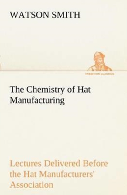 The Chemistry of Hat Manufacturing Lectures Delivered Before the Hat Manufacturers' Association, Paperback / softback Book