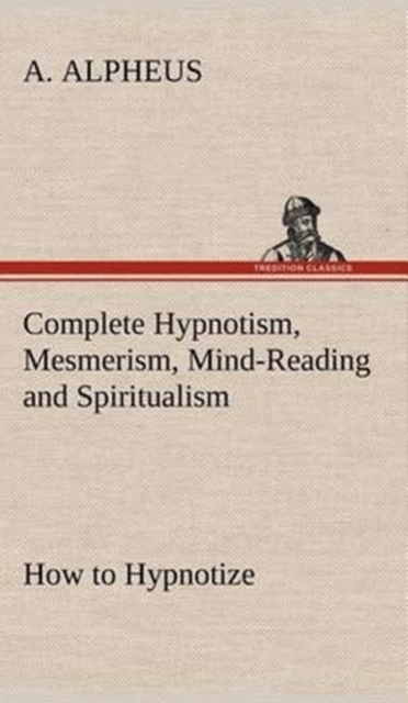 Complete Hypnotism, Mesmerism, Mind-Reading and Spiritualism How to Hypnotize : Being an Exhaustive and Practical System of Method, Application, and Use, Hardback Book