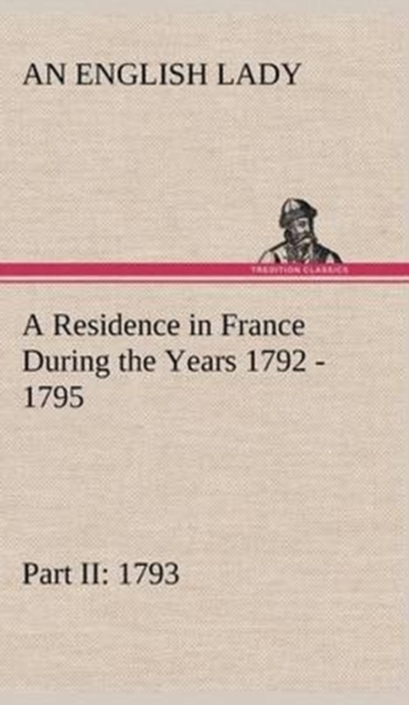 A Residence in France During the Years 1792, 1793, 1794 and 1795, Part II., 1793 Described in a Series of Letters from an English Lady : With General and Incidental Remarks on the French Character and, Hardback Book