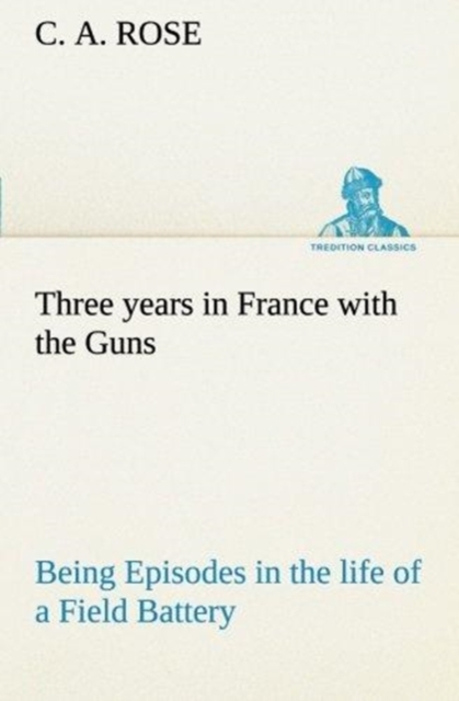 Three Years in France with the Guns : Being Episodes in the Life of a Field Battery, Paperback / softback Book