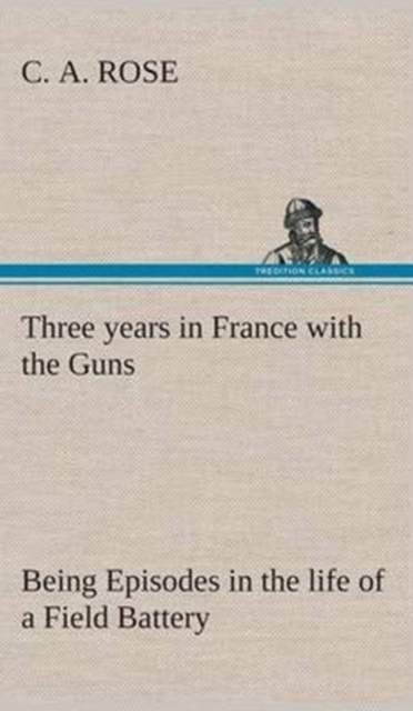Three Years in France with the Guns : Being Episodes in the Life of a Field Battery, Hardback Book