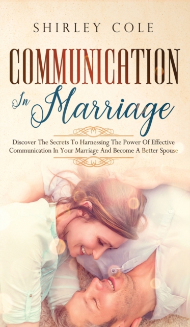Communication In Marriage : Discover The Secrets To Harnessing The Power Of Effective Communication In Your Marriage And Become A Better Spouse, Hardback Book