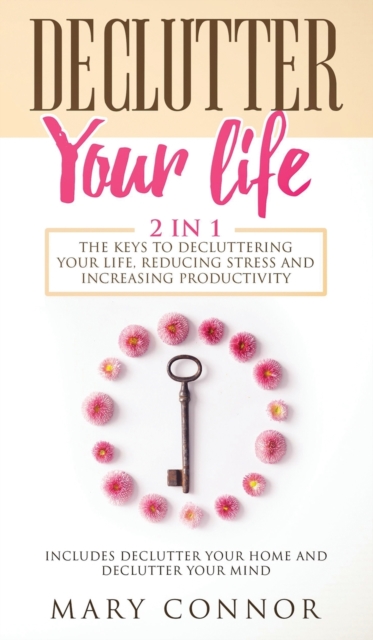 Declutter Your Life : The Keys To Decluttering Your Life, Reducing Stress And Increasing Productivity: Includes Declutter Your Home and Declutter Your Mind, Hardback Book
