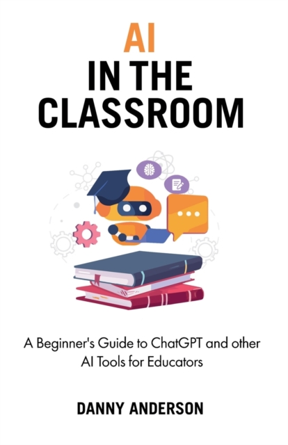 AI in the Classroom : A Beginner's Guide to ChatGPT and other AI Tools for Educators, Paperback / softback Book