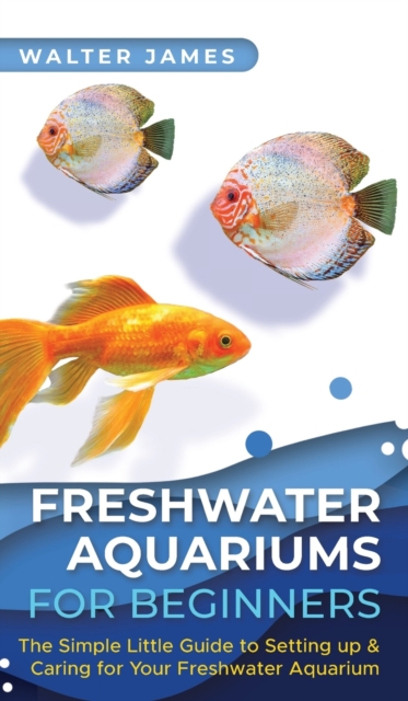 Freshwater Aquariums for Beginners : The Simple Little Guide to Setting up & Caring for Your Freshwater Aquarium, Hardback Book