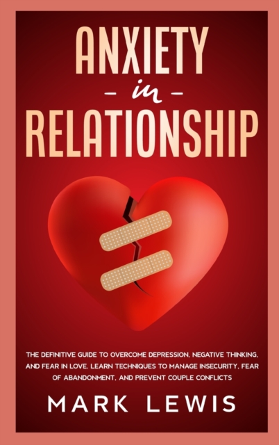 Anxiety in Relationship : The Definitive Guide To Overcome Depression, Negative Thinking, and Fear In Love. Learn Techniques to Manage Insecurity, Fear of Abandonment, and Prevent Couple Conflicts., Hardback Book