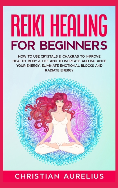 Reiki Healing for Beginners : How to Use Crystals & Chakras to Improve Health, Body & Life and to Increase and Balance Your Energy. Eliminate Emotional Blocks and Radiate Energy., Hardback Book