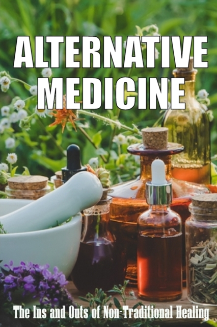Alternative Medicine : The Ins and Outs of Non-Traditional Healing A Guide to the Many Different Components of Alternative Medicine, Paperback / softback Book