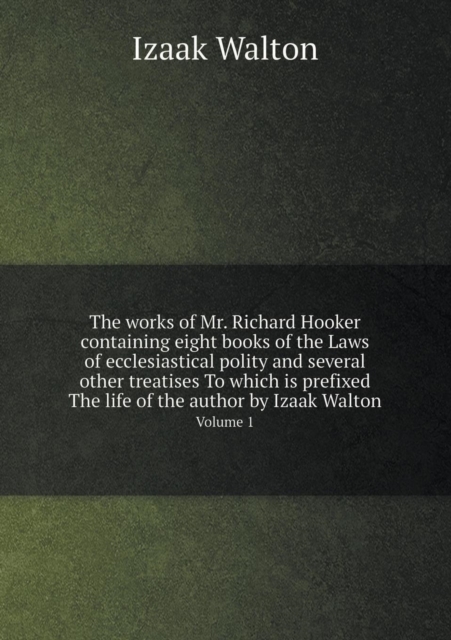 The Works of Mr. Richard Hooker Containing Eight Books of the Laws of Ecclesiastical Polity and Several Other Treatises to Which Is Prefixed the Life of the Author by Izaak Walton Volume 1, Paperback / softback Book