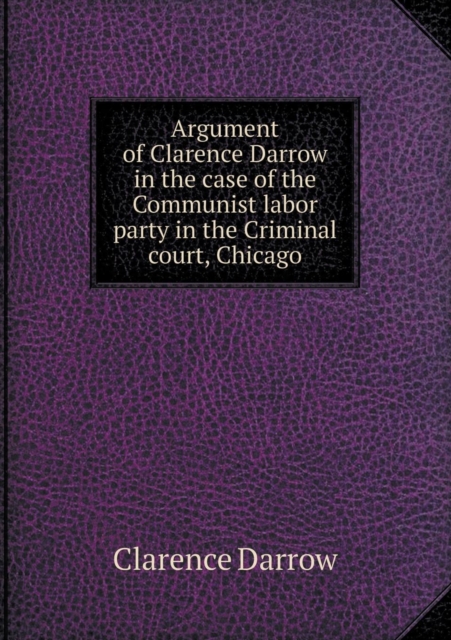 Argument of Clarence Darrow in the Case of the Communist Labor Party in the Criminal Court, Chicago, Paperback / softback Book