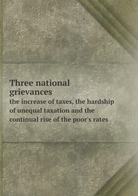 Three National Grievances the Increase of Taxes, the Hardship of Unequal Taxation and the Continual Rise of the Poor's Rates, Paperback / softback Book