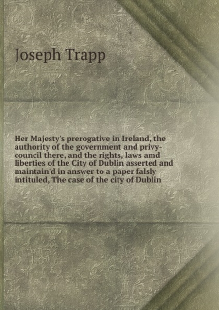 Her Majesty's Prerogative in Ireland the Authority of the Government and Privy-Council There and the Rights, Laws and Liberties of the City of Dublin, Paperback / softback Book