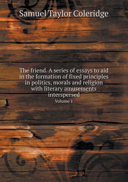 The Friend. a Series of Essays to Aid in the Formation of Fixed Principles in Politics, Morals and Religion with Literary Amusements Interspersed Volume 1, Paperback / softback Book