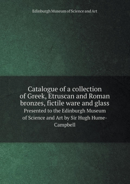 Catalogue of a Collection of Greek, Etruscan and Roman Bronzes, Fictile Ware and Glass Presented to the Edinburgh Museum of Science and Art by Sir Hugh Hume-Campbell, Paperback / softback Book