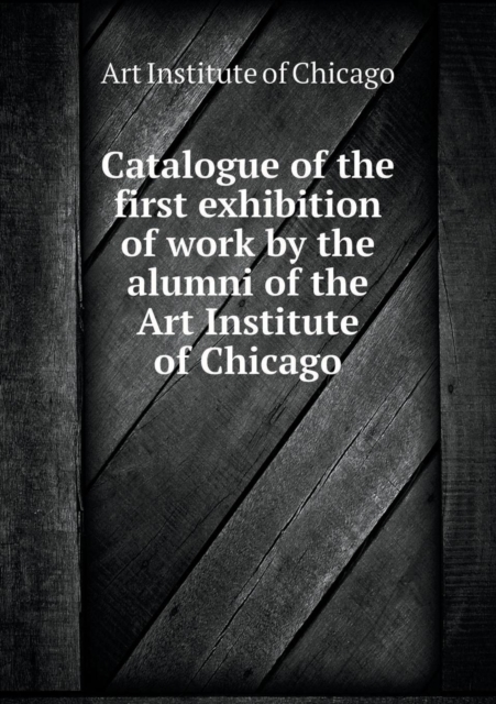 Catalogue of the First Exhibition of Work by the Alumni of the Art Institute of Chicago, Paperback / softback Book
