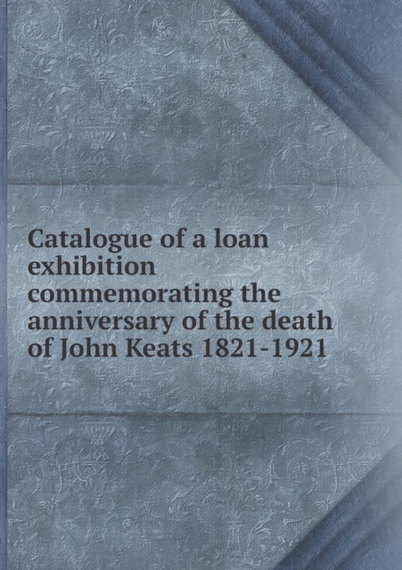 Catalogue of a Loan Exhibition Commemorating the Anniversary of the Death of John Keats 1821-1921, Paperback / softback Book