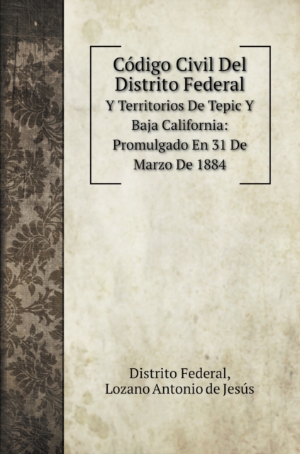 Codigo Civil Del Distrito Federal : Y Territorios De Tepic Y Baja California: Promulgado En 31 De Marzo De 1884, Hardback Book