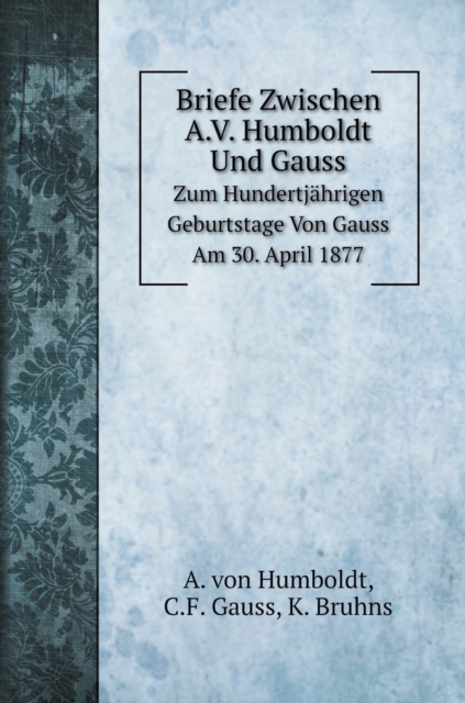 Briefe Zwischen A.V. Humboldt Und Gauss : Zum Hundertjahrigen Geburtstage Von Gauss Am 30. April 1877, Hardback Book
