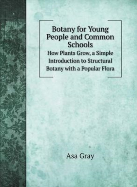 Botany for Young People and Common Schools : How Plants Grow, a Simple Introduction to Structural Botany with a Popular Flora, Hardback Book