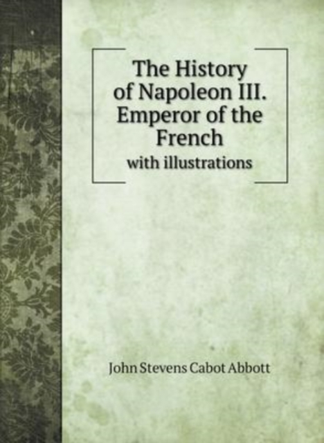 The History of Napoleon III. Emperor of the French : with illustrations, Hardback Book