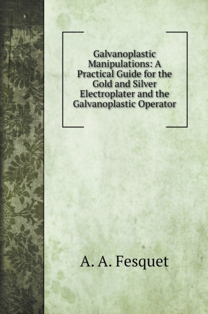 Galvanoplastic Manipulations : A Practical Guide for the Gold and Silver Electroplater and the Galvanoplastic Operator, Hardback Book