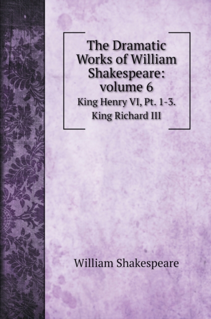 The Dramatic Works of William Shakespeare : volume 6: King Henry VI, Pt. 1-3. King Richard III, Hardback Book