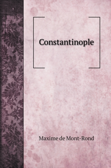 Constantinople : Tableau Historique De Cette Ville Et Precis De L'histoire De L'empire D'orient Et De L'empire Ottoman Depuis Constantin Jusqu'a Nos Jours, Hardback Book