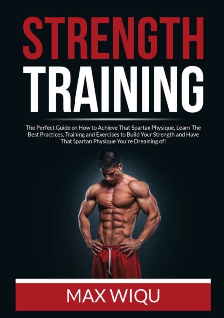Strength Training : The Perfect Guide on How to Achieve That Spartan Physique, Learn The Best Practices, Training and Exercises to Build Your Strength and Have That Spartan Physique You're Dreaming of, Paperback / softback Book